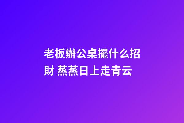 老板辦公桌擺什么招財 蒸蒸日上走青云